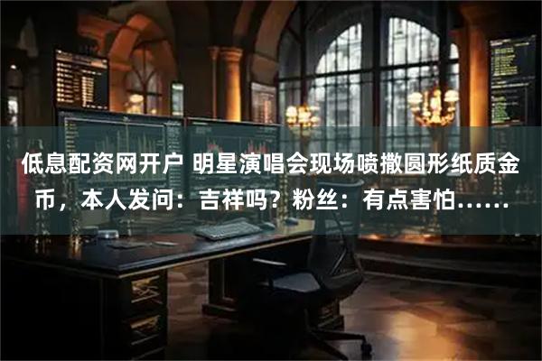 低息配资网开户 明星演唱会现场喷撒圆形纸质金币，本人发问：吉祥吗？粉丝：有点害怕……