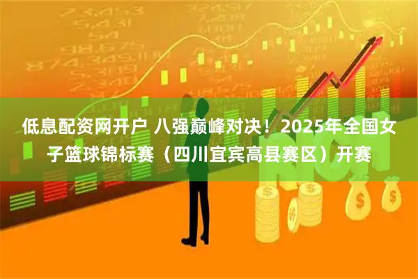 低息配资网开户 八强巅峰对决！2025年全国女子篮球锦标赛（四川宜宾高县赛区）开赛