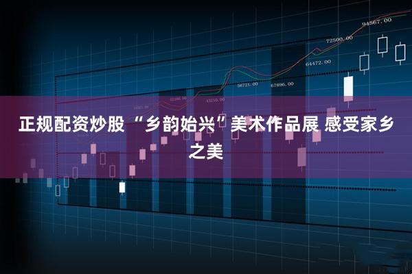 正规配资炒股 “乡韵始兴”美术作品展 感受家乡之美