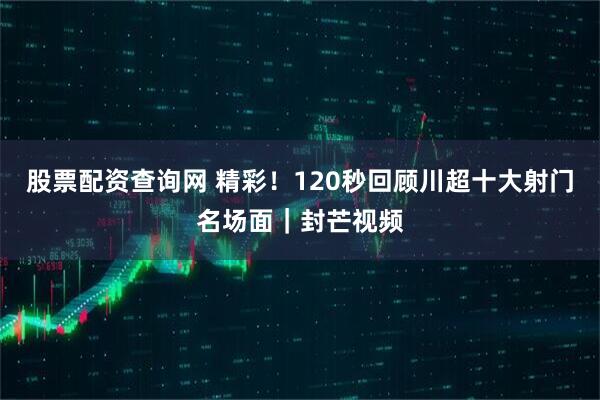 股票配资查询网 精彩！120秒回顾川超十大射门名场面｜封芒视频