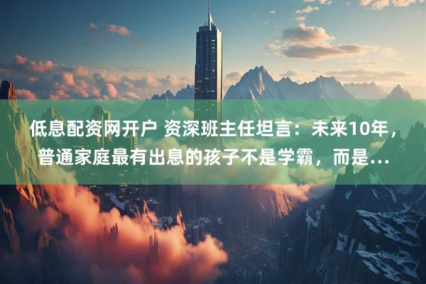 低息配资网开户 资深班主任坦言：未来10年，普通家庭最有出息的孩子不是学霸，而是…