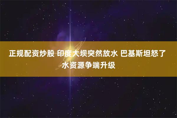 正规配资炒股 印度大坝突然放水 巴基斯坦怒了 水资源争端升级