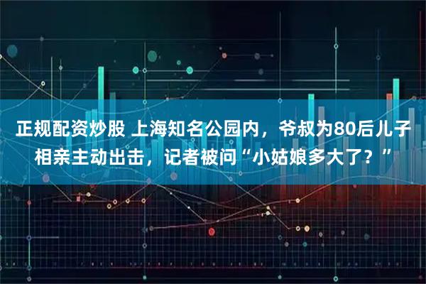正规配资炒股 上海知名公园内，爷叔为80后儿子相亲主动出击，记者被问“小姑娘多大了？”