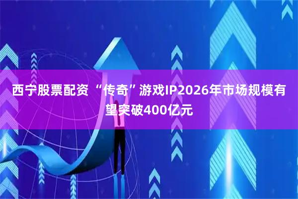 西宁股票配资 “传奇”游戏IP2026年市场规模有望突破400亿元