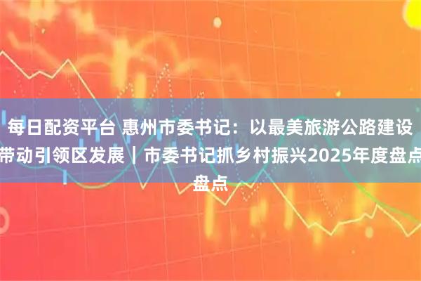 每日配资平台 惠州市委书记：以最美旅游公路建设带动引领区发展｜市委书记抓乡村振兴2025年度盘点