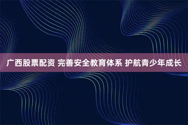 广西股票配资 完善安全教育体系 护航青少年成长