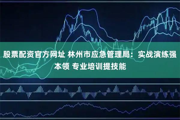 股票配资官方网址 林州市应急管理局：实战演练强本领 专业培训提技能
